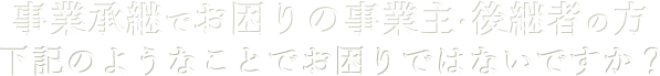 事業継承でお困りの事業主・後継者の方 下記のようなことでお困りではないですか?